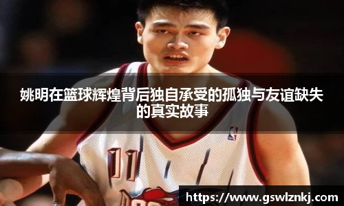姚明在篮球辉煌背后独自承受的孤独与友谊缺失的真实故事